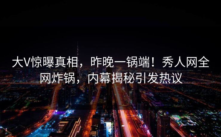 大V惊曝真相，昨晚一锅端！秀人网全网炸锅，内幕揭秘引发热议