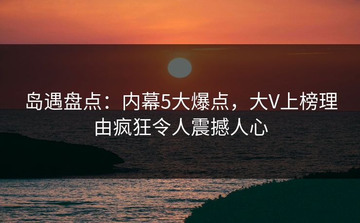 岛遇盘点：内幕5大爆点，大V上榜理由疯狂令人震撼人心