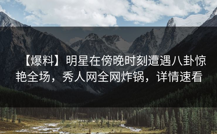 【爆料】明星在傍晚时刻遭遇八卦惊艳全场，秀人网全网炸锅，详情速看