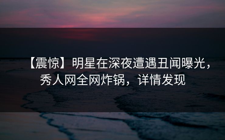 【震惊】明星在深夜遭遇丑闻曝光，秀人网全网炸锅，详情发现
