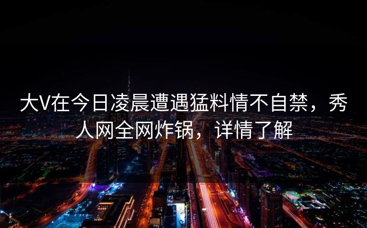 大V在今日凌晨遭遇猛料情不自禁,秀人网全网炸锅,详情了解 大V在今日凌晨遭遇猛料情不自禁,秀人网全网炸锅,详情了解