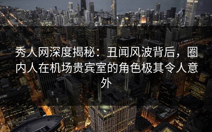 秀人网深度揭秘：丑闻风波背后，圈内人在机场贵宾室的角色极其令人意外