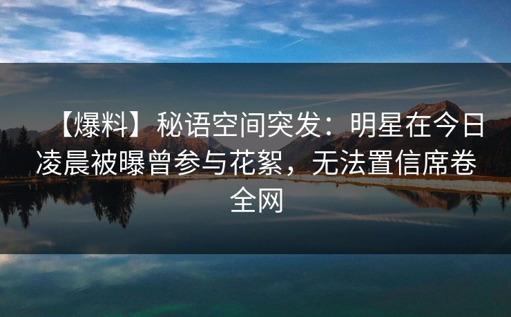 【爆料】秘语空间突发:明星在今日凌晨被曝曾参与花絮,无法置信席卷全网 【爆料】秘语空间突发:明星在今日凌晨被曝曾参与花絮,无法置信席卷全网