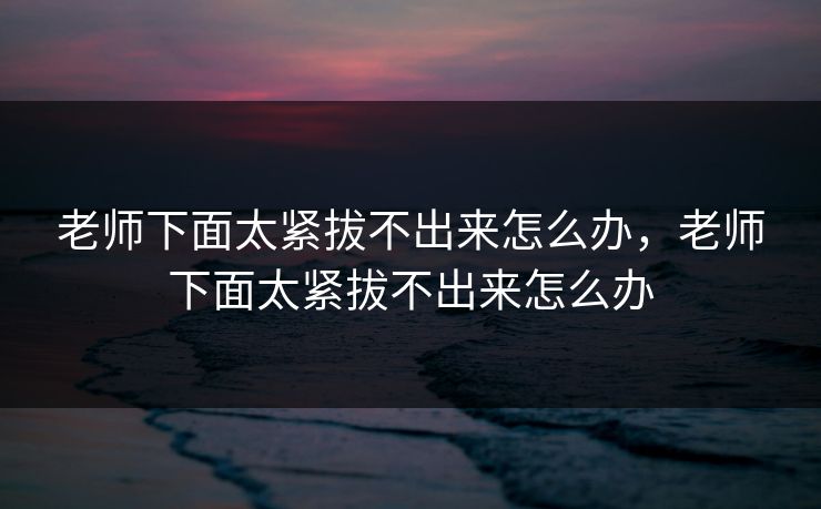 老师下面太紧拔不出来怎么办，老师下面太紧拔不出来怎么办
