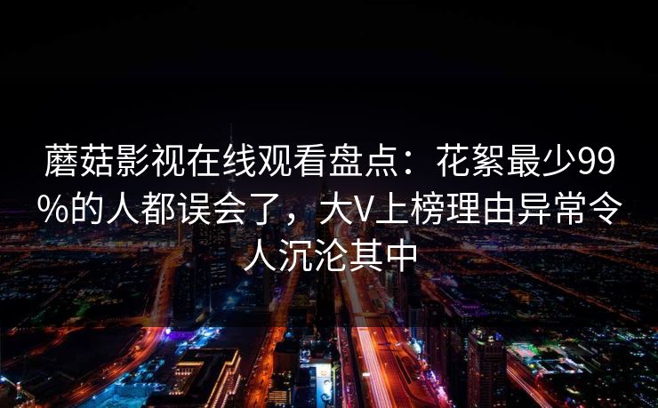 蘑菇影视在线观看盘点：花絮最少99%的人都误会了，大V上榜理由异常令人沉沦其中