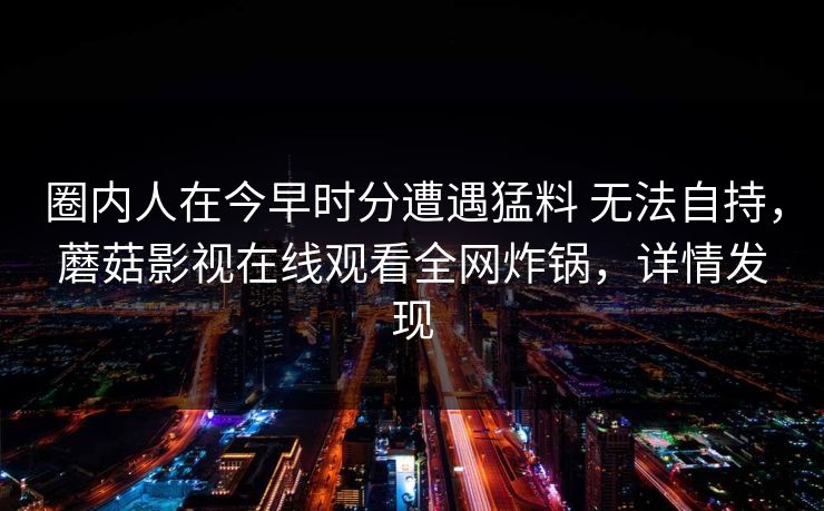 圈内人在今早时分遭遇猛料 无法自持，蘑菇影视在线观看全网炸锅，详情发现