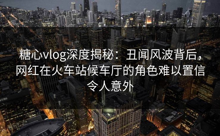 糖心vlog深度揭秘:丑闻风波背后,网红在火车站候车厅的角色难以置信令人意外 糖心vlog深度揭秘:丑闻风波背后,网红在火车站候车厅的角色难以置信令人意外