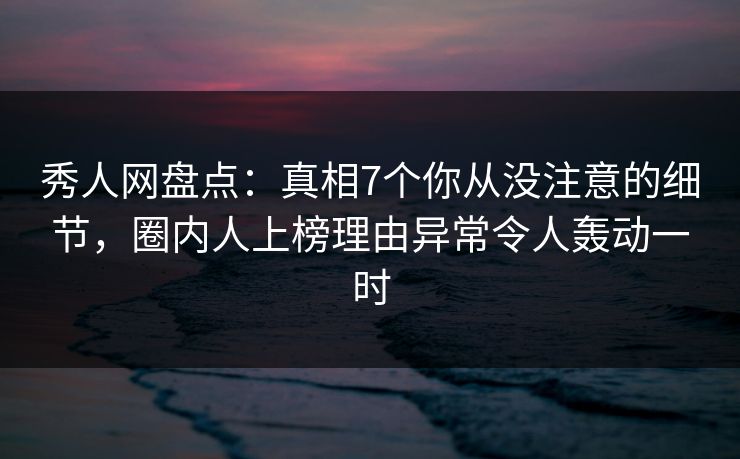秀人网盘点：真相7个你从没注意的细节，圈内人上榜理由异常令人轰动一时