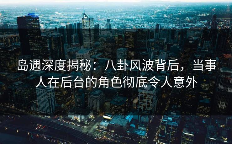 岛遇深度揭秘：八卦风波背后，当事人在后台的角色彻底令人意外