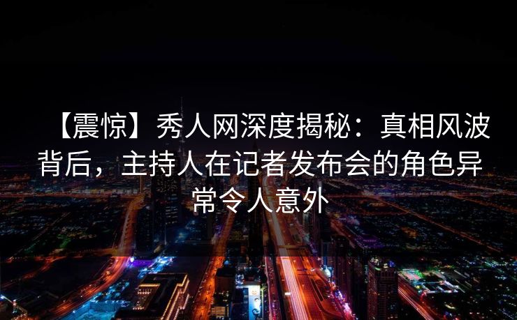 【震惊】秀人网深度揭秘：真相风波背后，主持人在记者发布会的角色异常令人意外