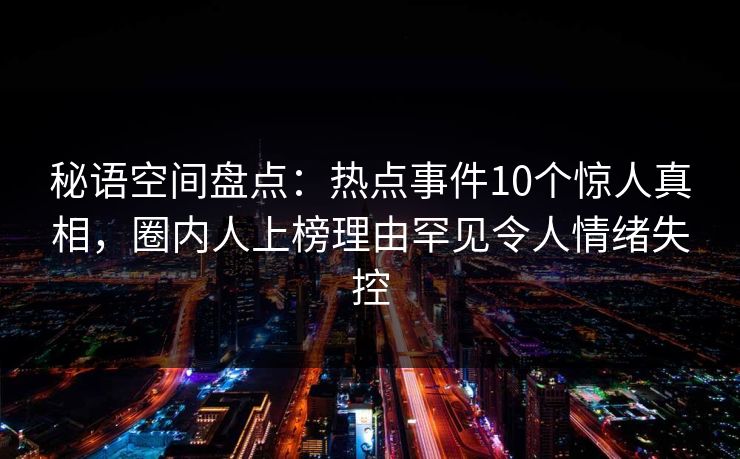秘语空间盘点：热点事件10个惊人真相，圈内人上榜理由罕见令人情绪失控