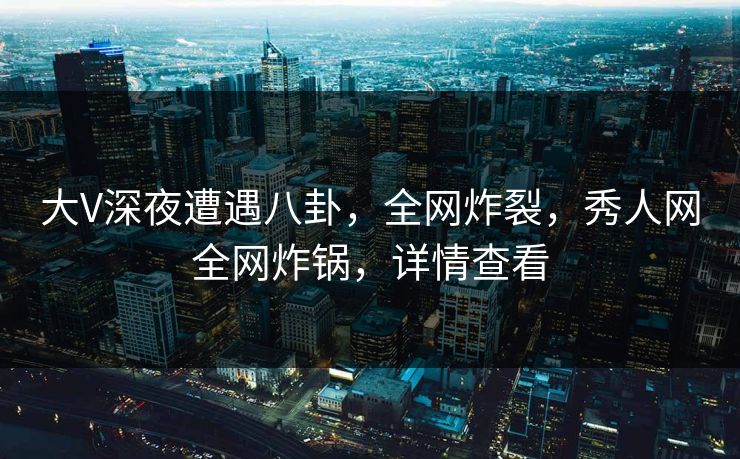 大V深夜遭遇八卦，全网炸裂，秀人网全网炸锅，详情查看