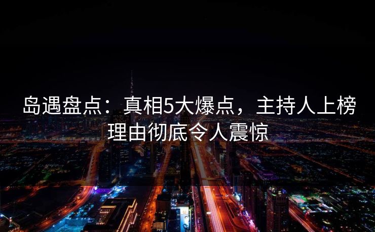 岛遇盘点：真相5大爆点，主持人上榜理由彻底令人震惊