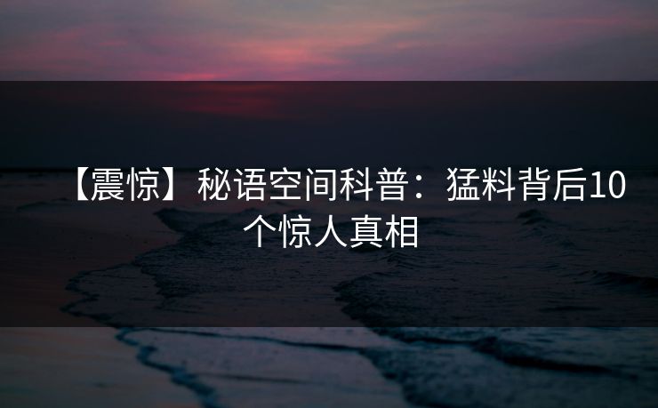 【震惊】秘语空间科普：猛料背后10个惊人真相