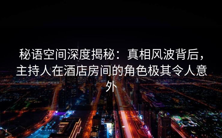 秘语空间深度揭秘：真相风波背后，主持人在酒店房间的角色极其令人意外