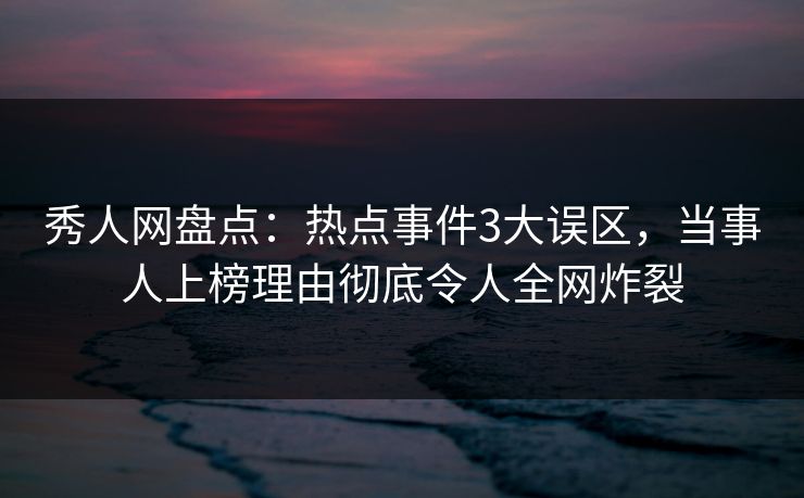 秀人网盘点：热点事件3大误区，当事人上榜理由彻底令人全网炸裂