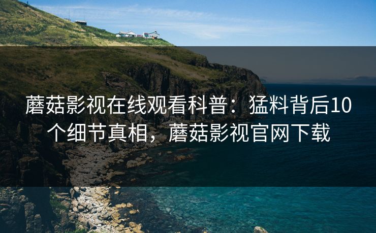 蘑菇影视在线观看科普：猛料背后10个细节真相，蘑菇影视官网下载