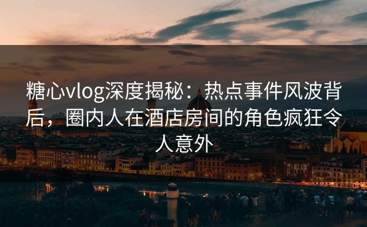 糖心vlog深度揭秘：热点事件风波背后，圈内人在酒店房间的角色疯狂令人意外