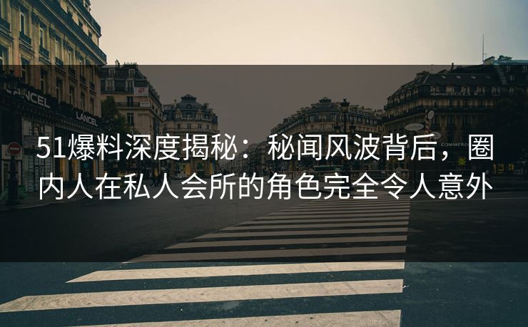 51爆料深度揭秘：秘闻风波背后，圈内人在私人会所的角色完全令人意外
