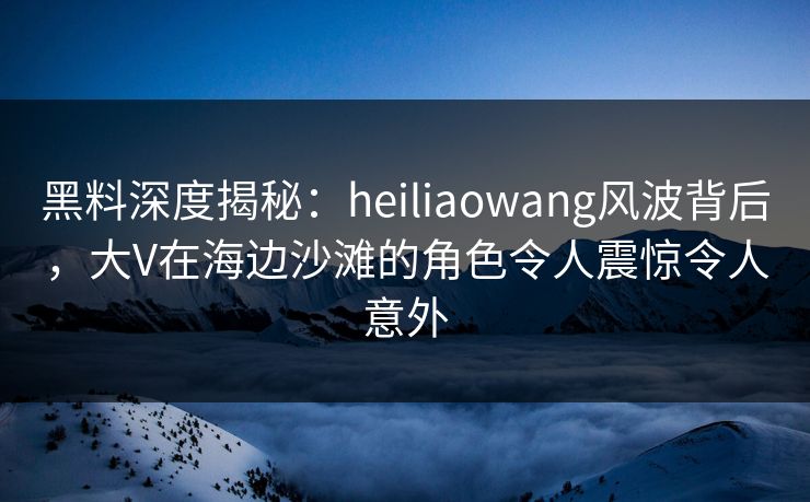 黑料深度揭秘：heiliaowang风波背后，大V在海边沙滩的角色令人震惊令人意外