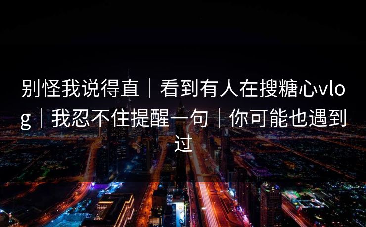 别怪我说得直|看到有人在搜糖心vlog|我忍不住提醒一句|你可能也遇到过 别怪我说得直|看到有人在搜糖心vlog|我忍不住提醒一句|你可能也遇到过