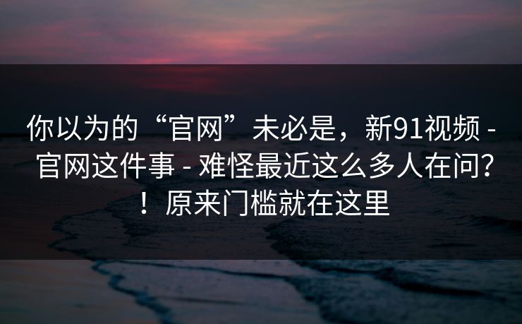 你以为的“官网”未必是，新91视频 - 官网这件事 - 难怪最近这么多人在问？！原来门槛就在这里