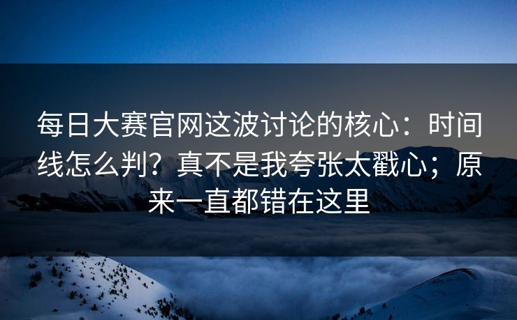 每日大赛官网这波讨论的核心:时间线怎么判?真不是我夸张太戳心;原来一直都错在这里 每日大赛官网这波讨论的核心:时间线怎么判?真不是我夸张太戳心;原来一直都错在这里