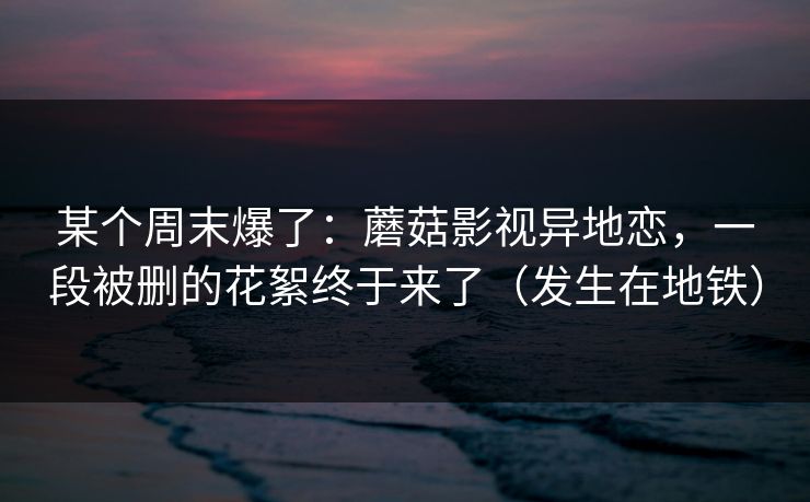 某个周末爆了:蘑菇影视异地恋,一段被删的花絮终于来了(发生在地铁) 某个周末爆了:蘑菇影视异地恋,一段被删的花絮终于来了(发生在地铁)