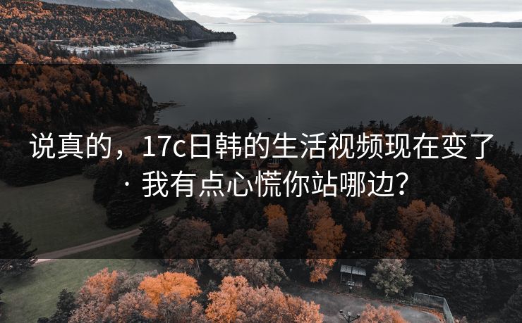 说真的，17c日韩的生活视频现在变了 · 我有点心慌你站哪边？