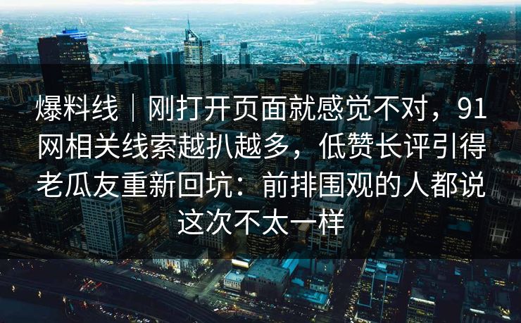 爆料线|刚打开页面就感觉不对,91网相关线索越扒越多,低赞长评引得老瓜友重新回坑:前排围观的人都说这次不太一样 爆料线|刚打开页面就感觉不对,91网相关线索越扒越多,低赞长评引得老瓜友重新回坑:前排围观的人都说这次不太一样