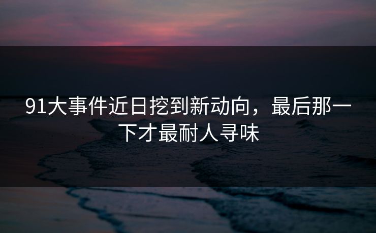 91大事件近日挖到新动向，最后那一下才最耐人寻味