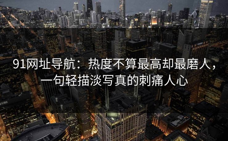 91网址导航:热度不算最高却最磨人,一句轻描淡写真的刺痛人心 91网址导航:热度不算最高却最磨人,一句轻描淡写真的刺痛人心