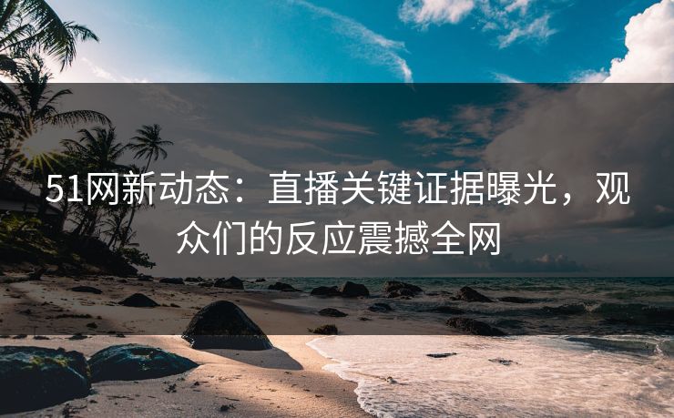 51网新动态：直播关键证据曝光，观众们的反应震撼全网